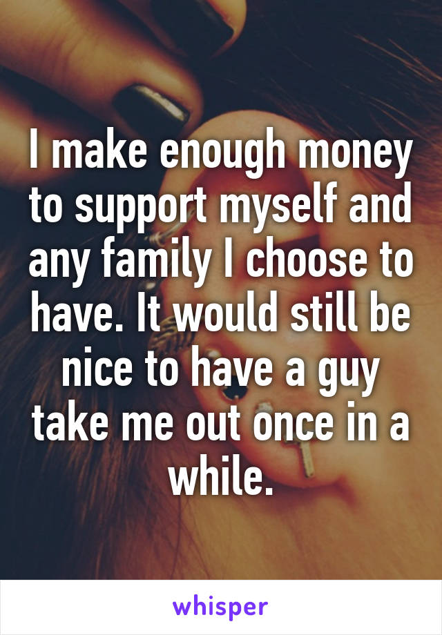 I make enough money to support myself and any family I choose to have. It would still be nice to have a guy take me out once in a while.