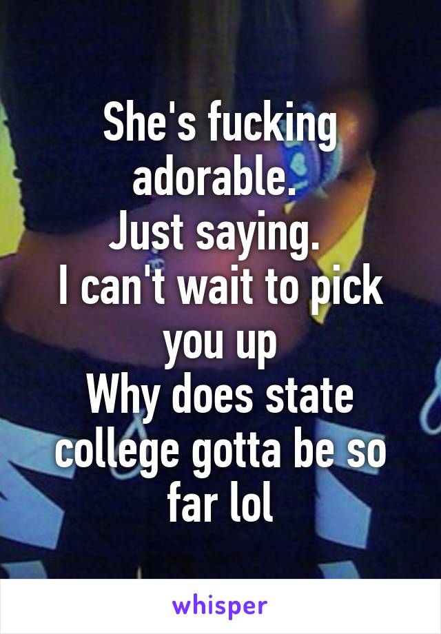 She's fucking adorable. 
Just saying. 
I can't wait to pick you up
Why does state college gotta be so far lol