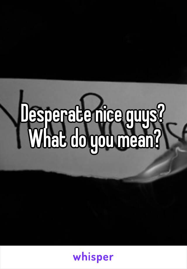 Desperate nice guys? What do you mean?