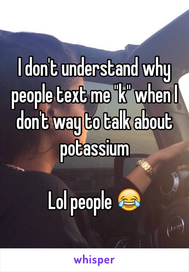 I don't understand why people text me "k" when I don't way to talk about potassium 

Lol people 😂