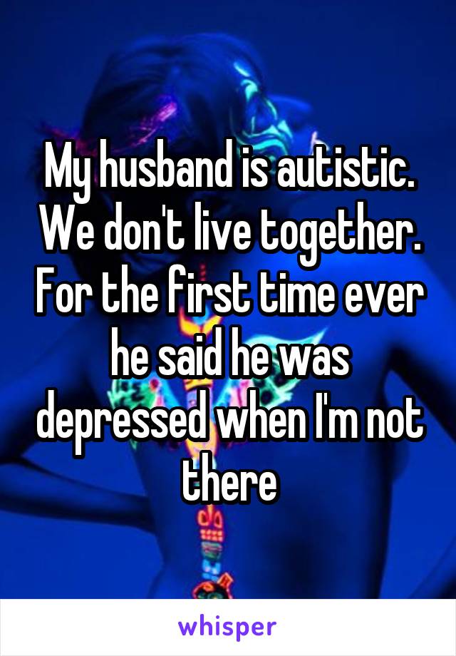 My husband is autistic. We don't live together. For the first time ever he said he was depressed when I'm not there