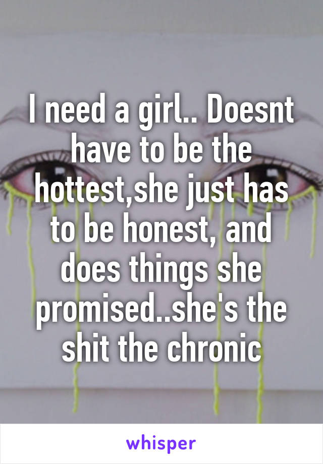 I need a girl.. Doesnt have to be the hottest,she just has to be honest, and does things she promised..she's the shit the chronic