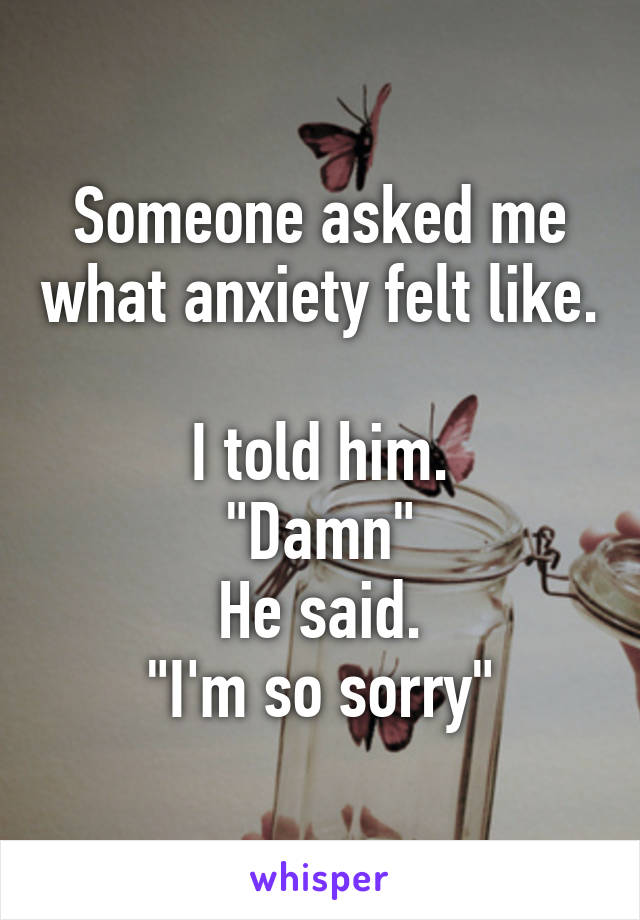 Someone asked me what anxiety felt like. 
I told him.
"Damn"
He said.
"I'm so sorry"