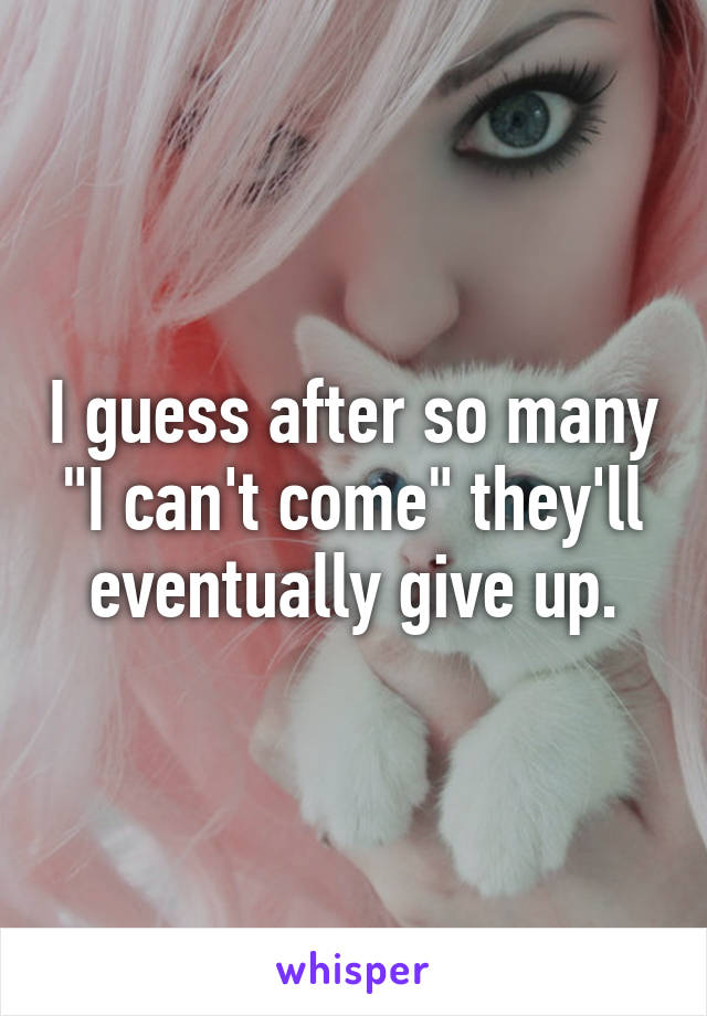 I guess after so many "I can't come" they'll eventually give up.