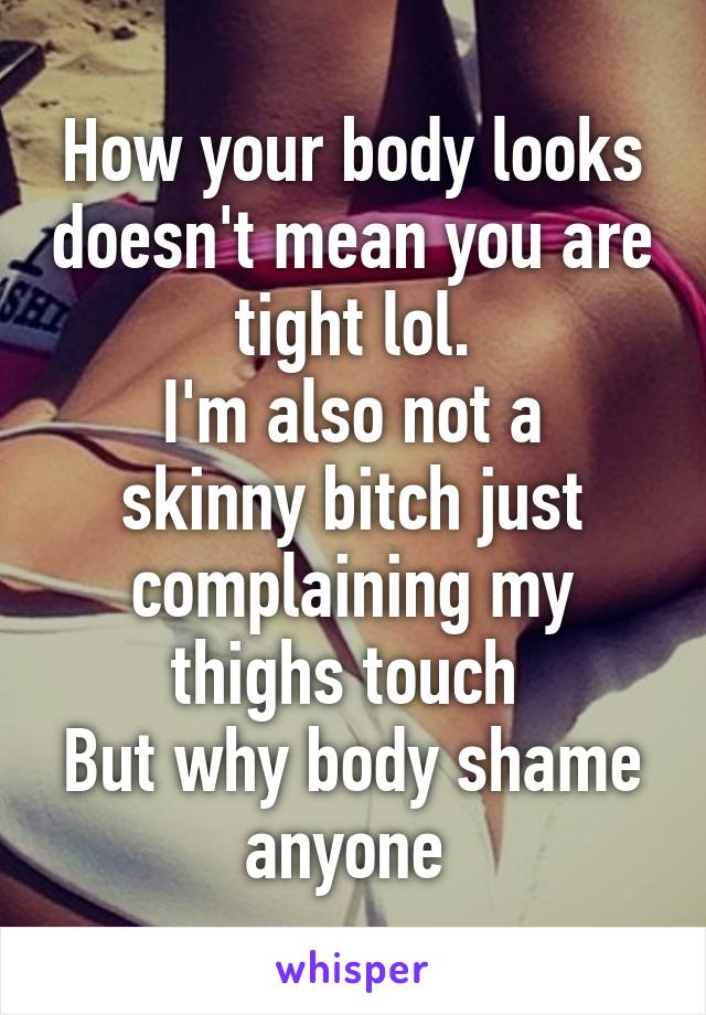 How your body looks doesn't mean you are tight lol.
I'm also not a skinny bitch just complaining my thighs touch 
But why body shame anyone 