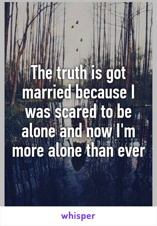 The truth is got married because I was scared to be alone and now I'm more alone than ever