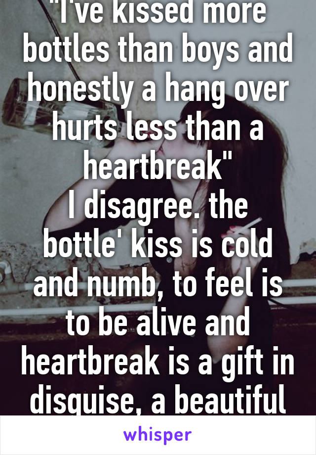 "I've kissed more bottles than boys and honestly a hang over hurts less than a heartbreak"
I disagree. the bottle' kiss is cold and numb, to feel is to be alive and heartbreak is a gift in disguise, a beautiful storm of emotion . 