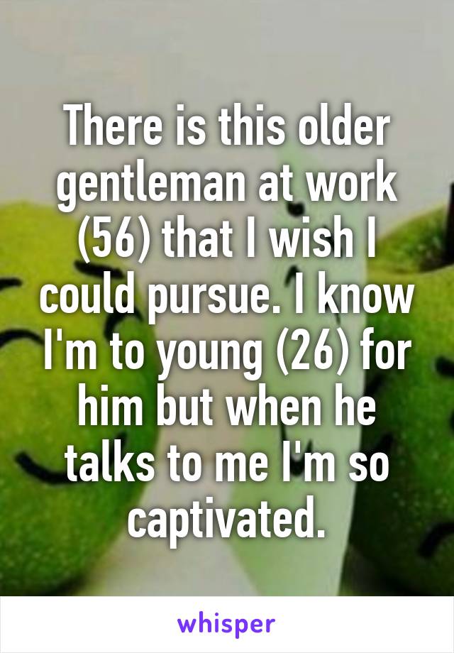 There is this older gentleman at work (56) that I wish I could pursue. I know I'm to young (26) for him but when he talks to me I'm so captivated.