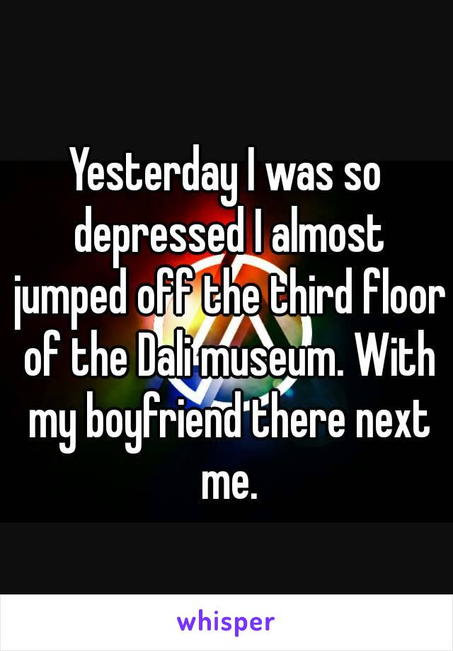 Yesterday I was so depressed I almost jumped off the third floor of the Dali museum. With my boyfriend there next me.