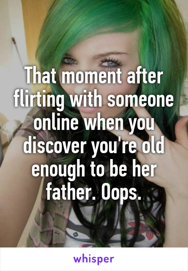 That moment after flirting with someone online when you discover you're old enough to be her father. Oops.