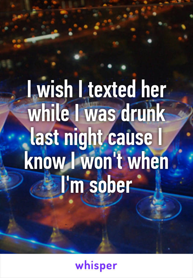 I wish I texted her while I was drunk last night cause I know I won't when I'm sober