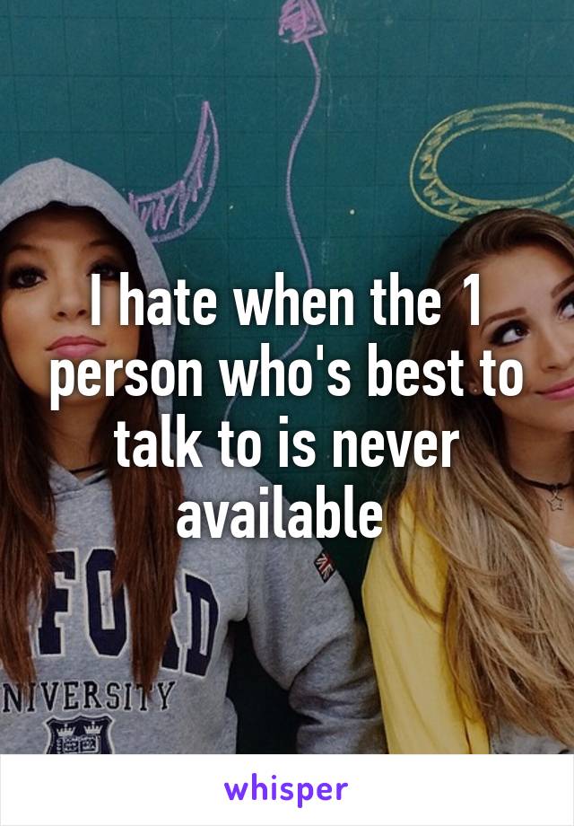 I hate when the 1 person who's best to talk to is never available 