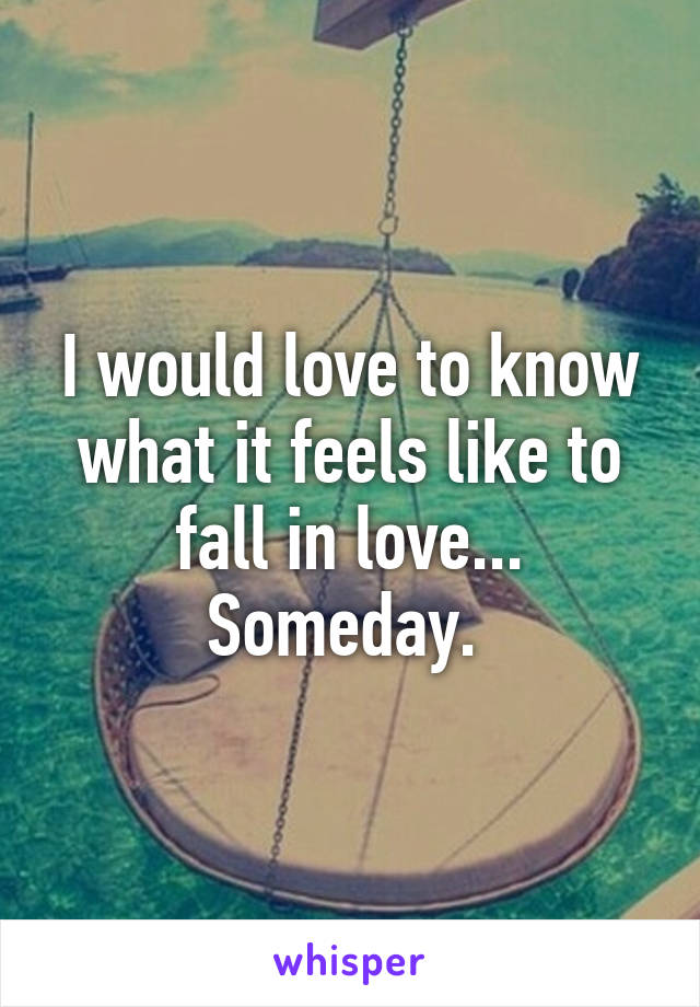 I would love to know what it feels like to fall in love... Someday. 