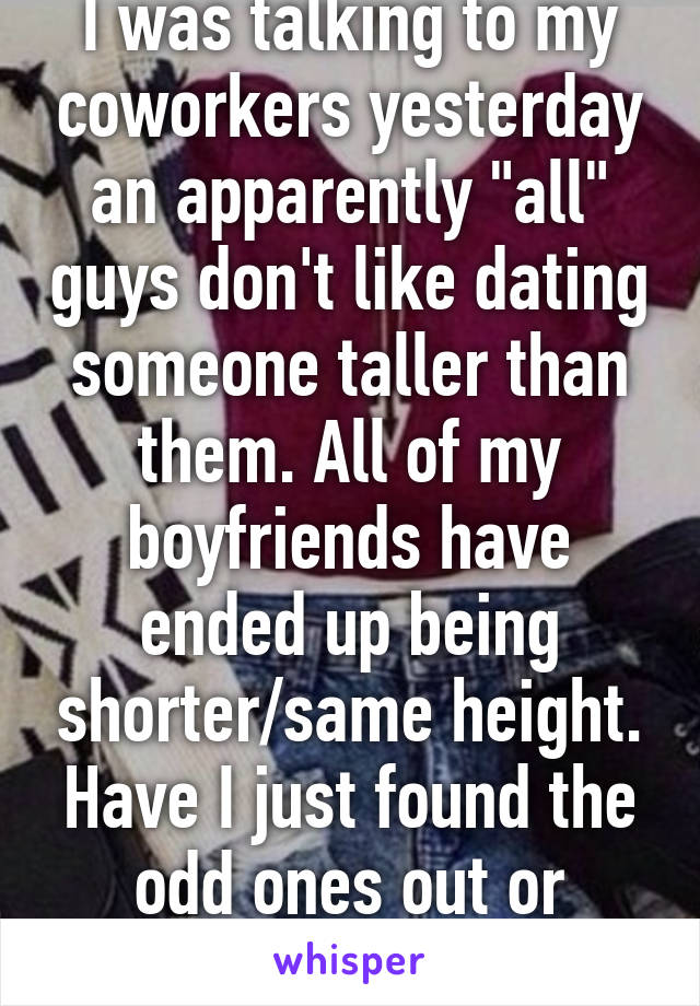 I was talking to my coworkers yesterday an apparently "all" guys don't like dating someone taller than them. All of my boyfriends have ended up being shorter/same height. Have I just found the odd ones out or what?