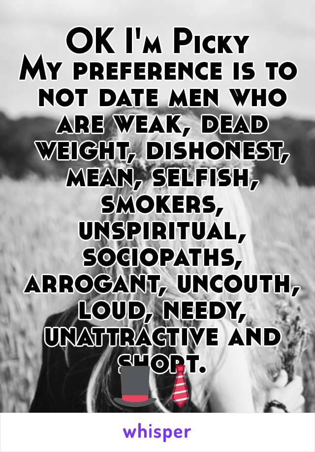 OK I'm Picky
My preference is to not date men who are weak, dead weight, dishonest, mean, selfish, smokers, unspiritual, sociopaths, arrogant, uncouth, loud, needy, unattractive and short.
🎩👔