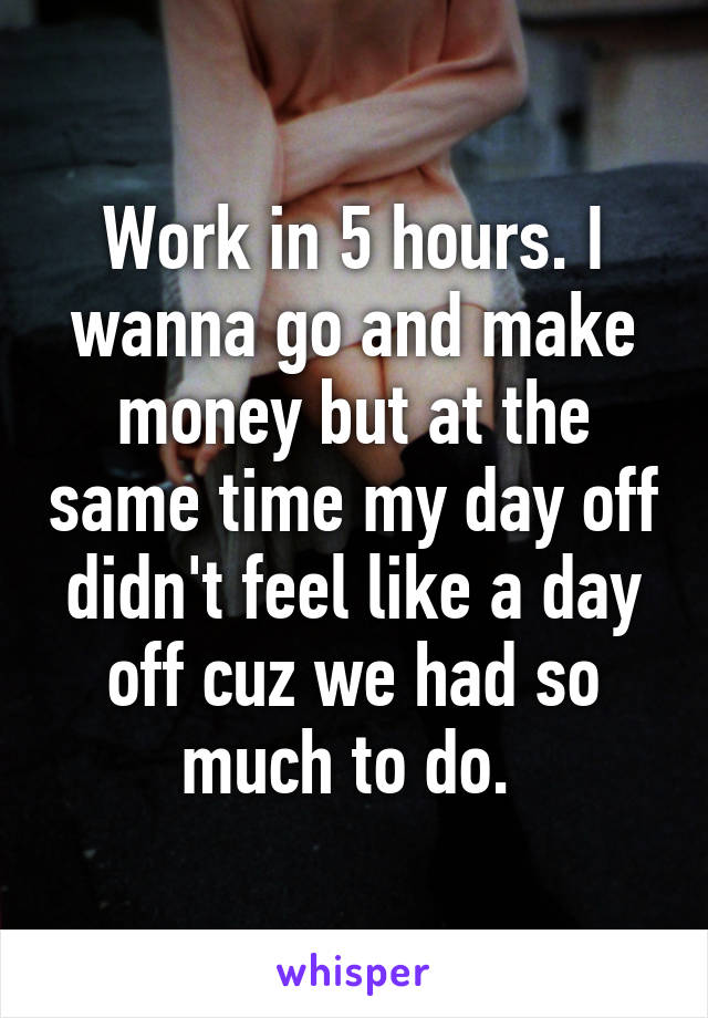 Work in 5 hours. I wanna go and make money but at the same time my day off didn't feel like a day off cuz we had so much to do. 