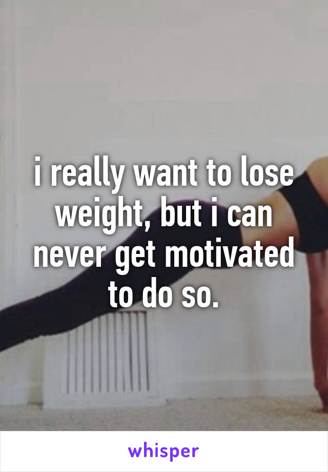 i really want to lose weight, but i can never get motivated to do so.