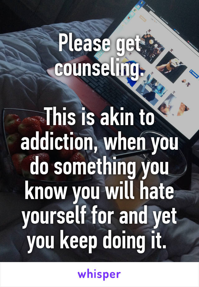 Please get counseling.

This is akin to addiction, when you do something you know you will hate yourself for and yet you keep doing it. 