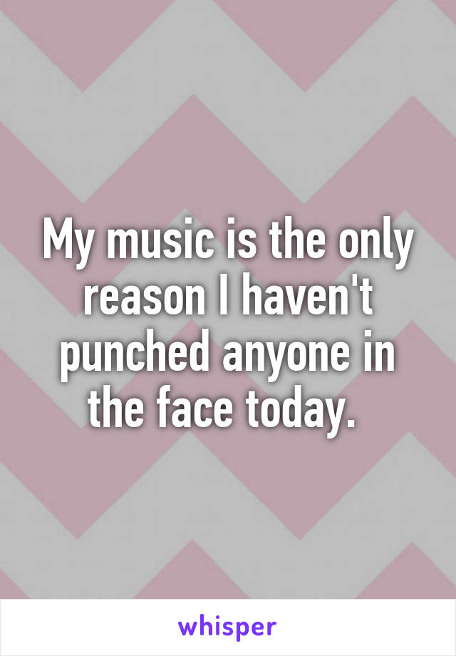 My music is the only reason I haven't punched anyone in the face today. 