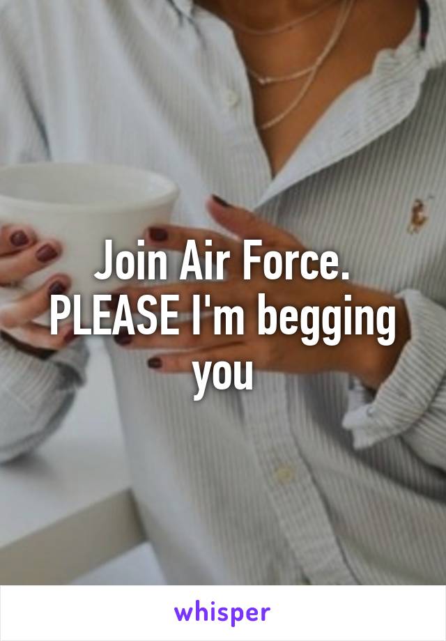 Join Air Force. PLEASE I'm begging you