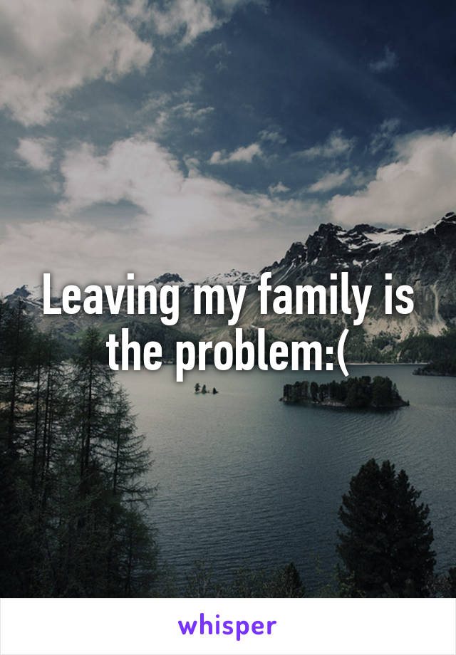 Leaving my family is the problem:(