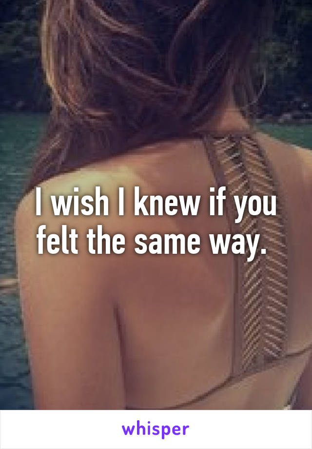 I wish I knew if you felt the same way. 