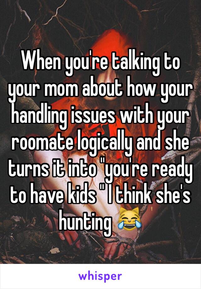 When you're talking to your mom about how your handling issues with your roomate logically and she turns it into "you're ready to have kids " I think she's hunting 😹