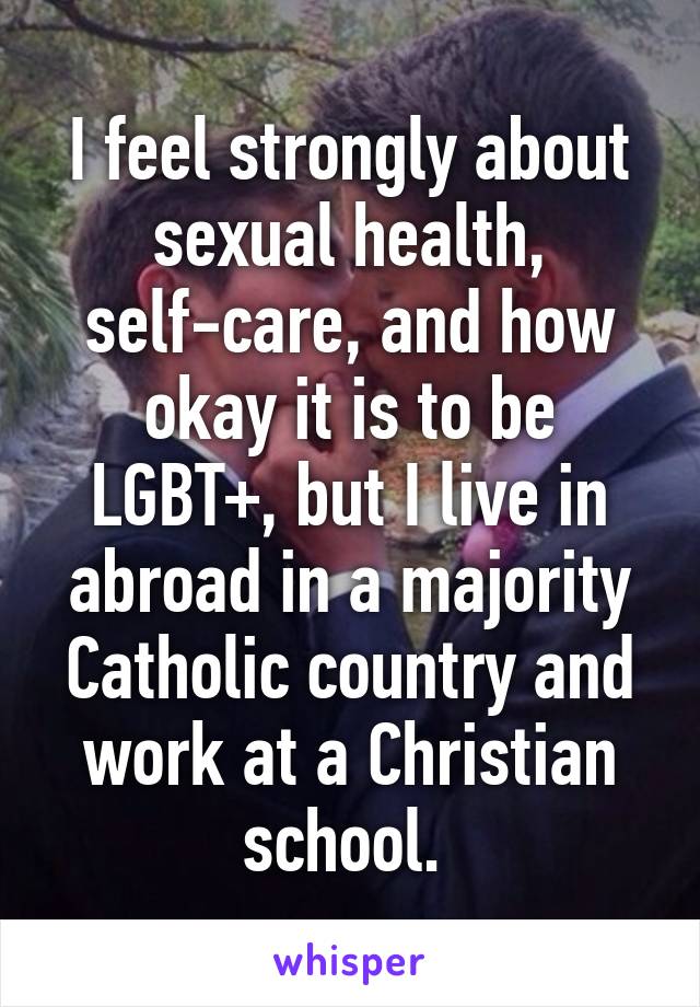 I feel strongly about sexual health, self-care, and how okay it is to be LGBT+, but I live in abroad in a majority Catholic country and work at a Christian school. 