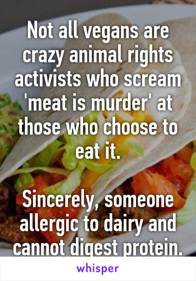 Not all vegans are crazy animal rights activists who scream 'meat is murder' at those who choose to eat it.

Sincerely, someone allergic to dairy and cannot digest protein.