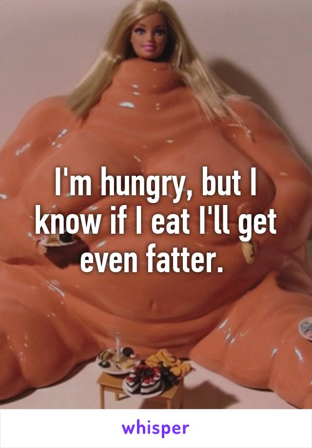 I'm hungry, but I know if I eat I'll get even fatter. 