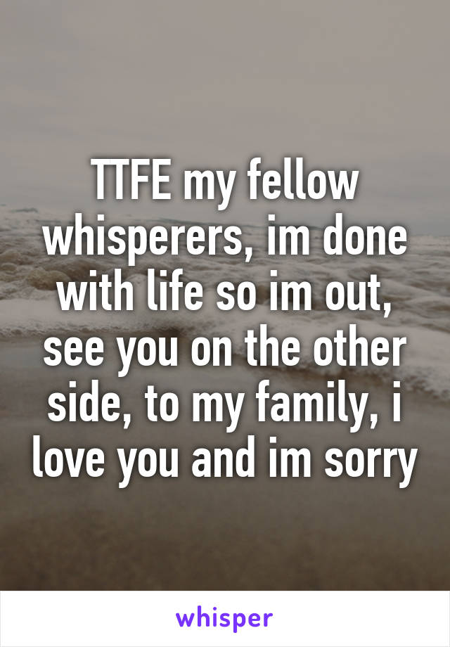 TTFE my fellow whisperers, im done with life so im out, see you on the other side, to my family, i love you and im sorry