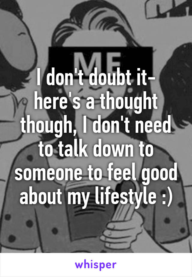 I don't doubt it- here's a thought though, I don't need to talk down to someone to feel good about my lifestyle :)