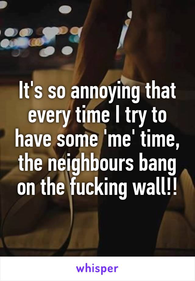 It's so annoying that every time I try to have some 'me' time, the neighbours bang on the fucking wall!!