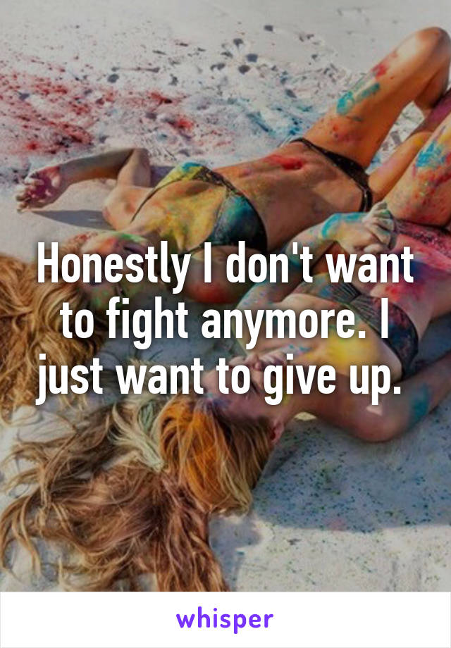 Honestly I don't want to fight anymore. I just want to give up. 