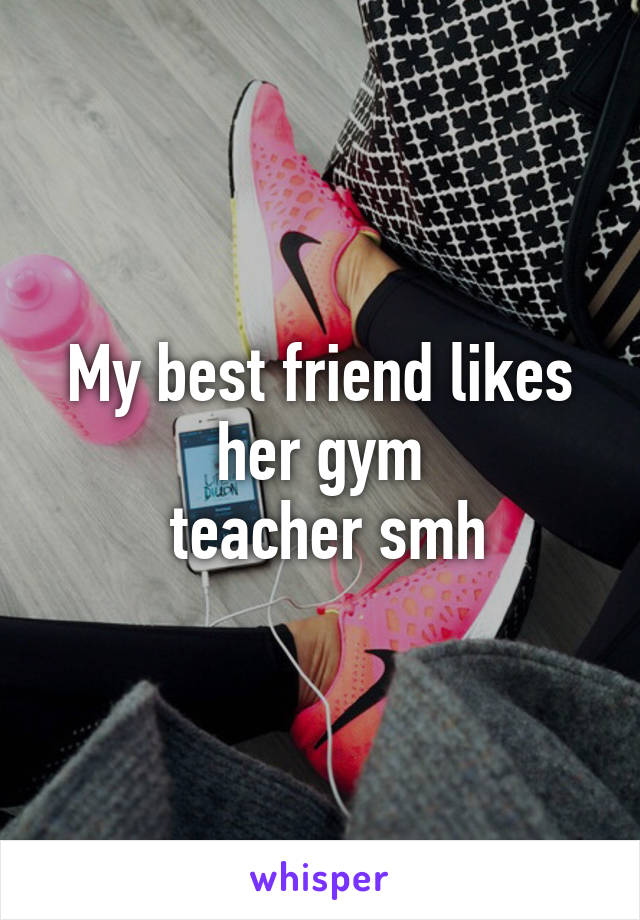 My best friend likes her gym
 teacher smh