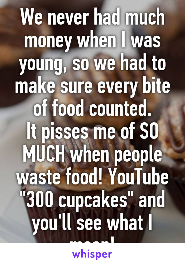 We never had much money when I was young, so we had to make sure every bite of food counted.
It pisses me of SO MUCH when people waste food! YouTube "300 cupcakes" and you'll see what I mean!