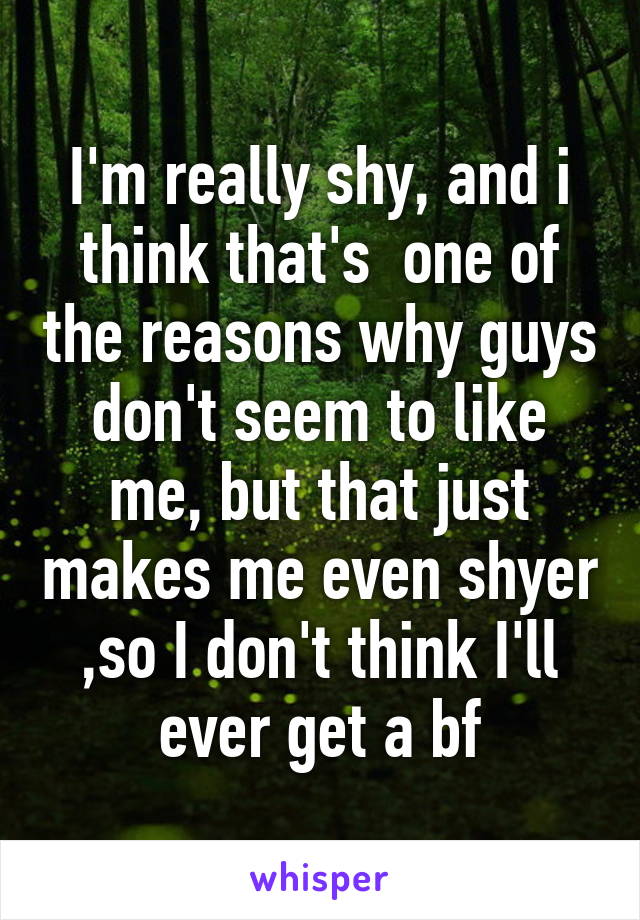 I'm really shy, and i think that's  one of the reasons why guys don't seem to like me, but that just makes me even shyer ,so I don't think I'll ever get a bf