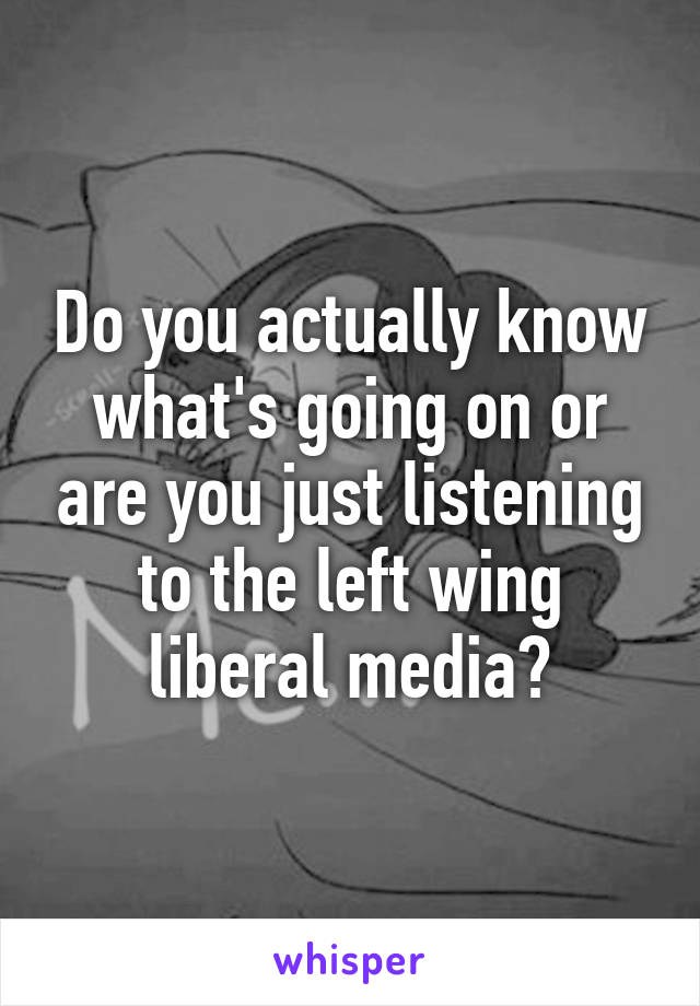 Do you actually know what's going on or are you just listening to the left wing liberal media?