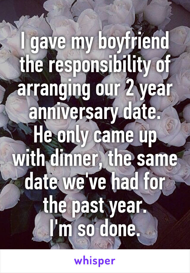 I gave my boyfriend the responsibility of arranging our 2 year anniversary date.
He only came up with dinner, the same date we've had for the past year.
I'm so done.