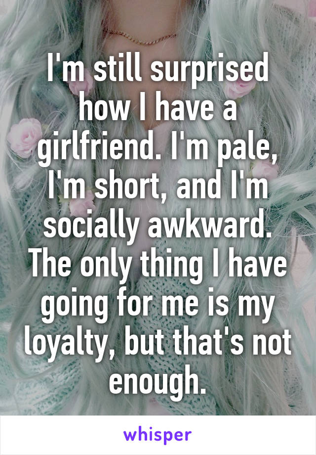 I'm still surprised how I have a girlfriend. I'm pale, I'm short, and I'm socially awkward. The only thing I have going for me is my loyalty, but that's not enough.