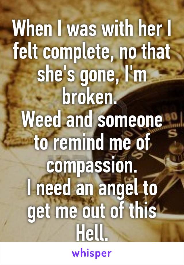 When I was with her I felt complete, no that she's gone, I'm broken. 
Weed and someone to remind me of compassion.
I need an angel to get me out of this Hell.