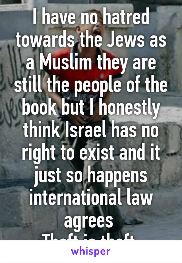 I have no hatred towards the Jews as a Muslim they are still the people of the book but I honestly think Israel has no right to exist and it just so happens international law agrees 
Theft is theft 