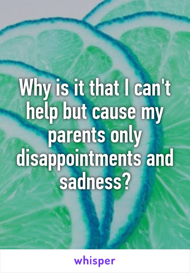 Why is it that I can't help but cause my parents only disappointments and sadness?