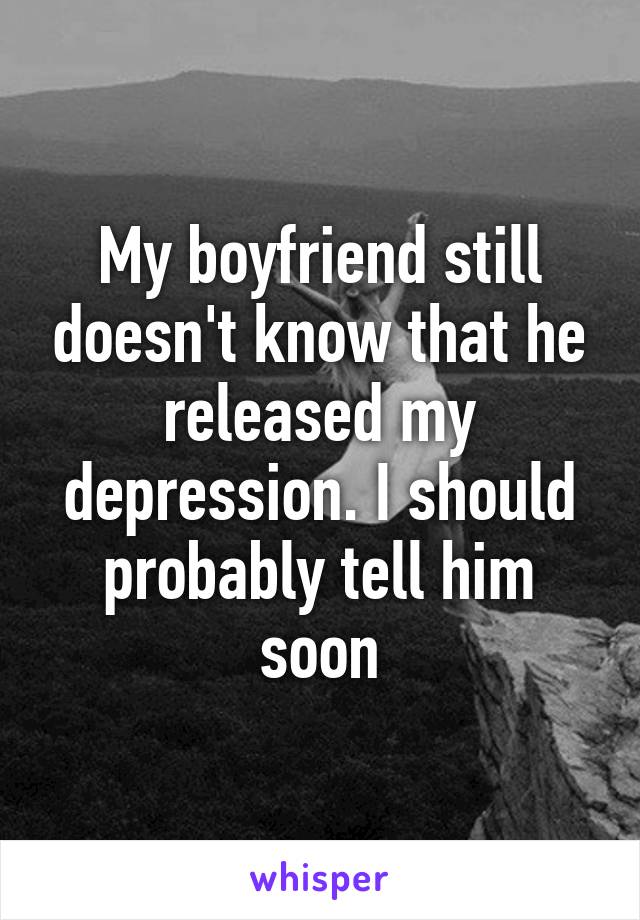 My boyfriend still doesn't know that he released my depression. I should probably tell him soon