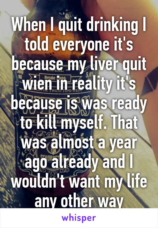 When I quit drinking I told everyone it's because my liver quit wien in reality it's because is was ready to kill myself. That was almost a year ago already and I wouldn't want my life any other way