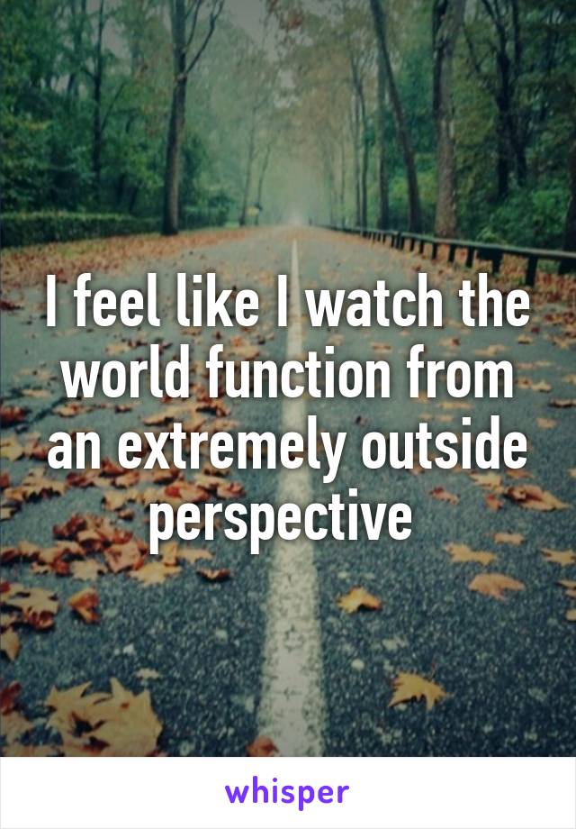 I feel like I watch the world function from an extremely outside perspective 