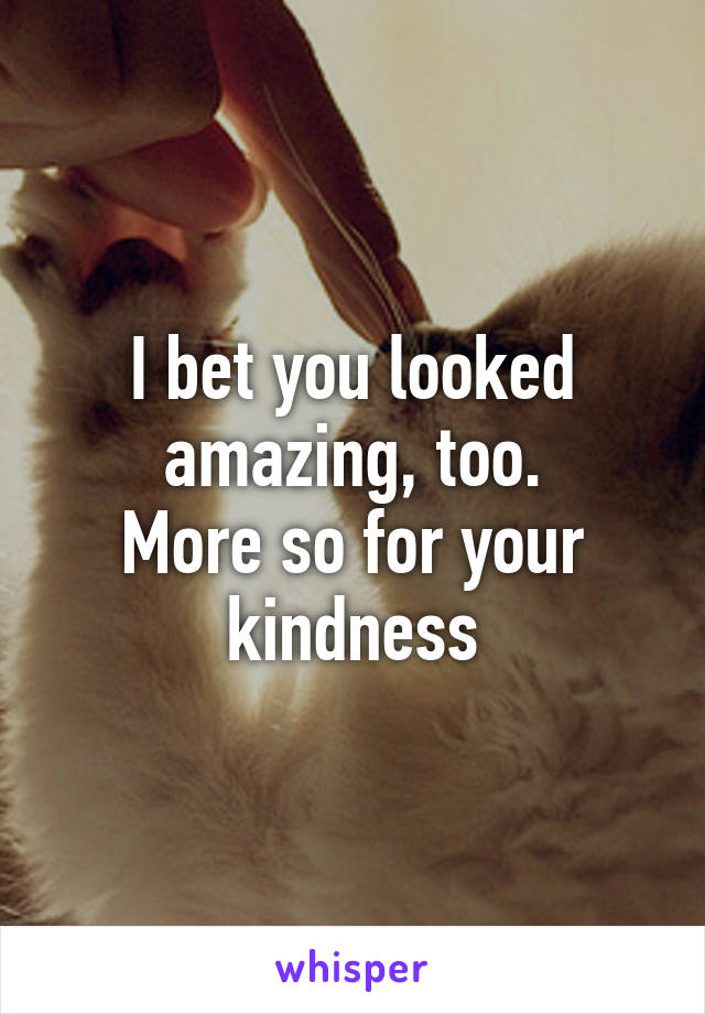 I bet you looked amazing, too.
More so for your kindness