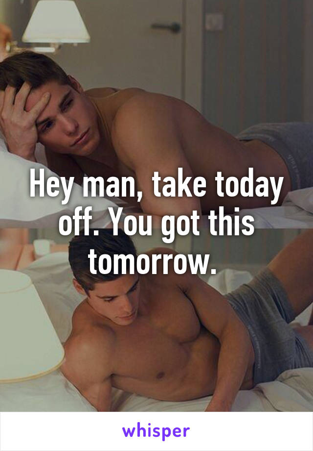 Hey man, take today off. You got this tomorrow. 