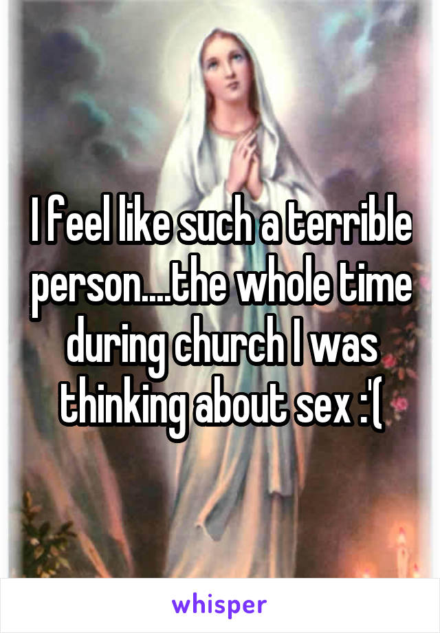 I feel like such a terrible person....the whole time during church I was thinking about sex :'(