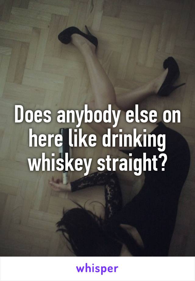 Does anybody else on here like drinking whiskey straight?